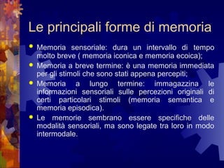 Le principali forme di memoria






Memoria sensoriale: dura un intervallo di tempo
molto breve ( memoria iconica e memoria ecoica);
Memoria a breve termine: è una memoria immediata
per gli stimoli che sono stati appena percepiti;
Memoria a lungo termine: immagazzina le
informazioni sensoriali sulle percezioni originali di
certi particolari stimoli (memoria semantica e
memoria episodica).
Le memorie sembrano essere specifiche delle
modalità sensoriali, ma sono legate tra loro in modo
intermodale.

 