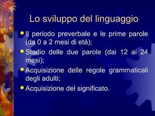 Lo sviluppo del linguaggio
 Il

periodo preverbale e le prime parole
(da 0 a 2 mesi di età);
 Stadio delle due parole (dai 12 ai 24
mesi);
 Acquisizione delle regole grammaticali
degli adulti;
 Acquisizione del significato.

 