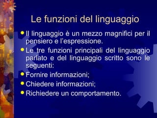 Le funzioni del linguaggio
 Il

linguaggio è un mezzo magnifici per il
pensiero e l’espressione.
 Le tre funzioni principali del linguaggio
parlato e del linguaggio scritto sono le
seguenti:
 Fornire informazioni;
 Chiedere informazioni;
 Richiedere un comportamento.

 