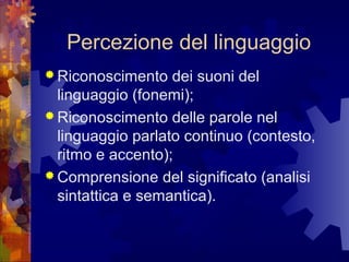 Percezione del linguaggio
 Riconoscimento

dei suoni del
linguaggio (fonemi);
 Riconoscimento delle parole nel
linguaggio parlato continuo (contesto,
ritmo e accento);
 Comprensione del significato (analisi
sintattica e semantica).

 