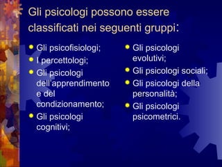Gli psicologi possono essere
classificati nei seguenti gruppi:
Gli psicofisiologi;
 I percettologi;
 Gli psicologi
dell’apprendimento
e del
condizionamento;
 Gli psicologi
cognitivi;


Gli psicologi
evolutivi;
 Gli psicologi sociali;
 Gli psicologi della
personalità;
 Gli psicologi
psicometrici.


 