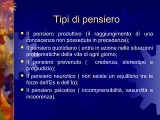 Tipi di pensiero






Il pensiero produttivo (il raggiungimento di una
conoscenza non posseduta in precedenza);
Il pensiero quotidiano ( entra in azione nelle situazioni
problematiche della vita di ogni giorno;
Il pensiero prevenuto (
credenza, stereotipo e
pregiudizio);
Il pensiero neurotico ( non esiste un equilibrio tra le
forze dell’Es e dell’Io);
Il pensiero psicotico ( incomprensibilità, assurdità e
incoerenza).

 