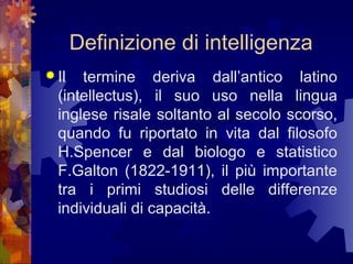 Definizione di intelligenza
 Il

termine deriva dall’antico latino
(intellectus), il suo uso nella lingua
inglese risale soltanto al secolo scorso,
quando fu riportato in vita dal filosofo
H.Spencer e dal biologo e statistico
F.Galton (1822-1911), il più importante
tra i primi studiosi delle differenze
individuali di capacità.

 