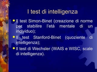 I test di intelligenza
 Il

test Simon-Binet (creazione di norme
per stabilire l’età mentale di un
individuo);
 Il test Stanford-Binet (quoziente di
intelligenza);
 Il test di Wechsler (WAIS e WISC, scale
di intelligenza).

 