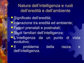 Natura dell’intelligenza e ruoli
dell’eredità e dell’ambiente
 Significato

dell’eredità;
 Interazione tra eredità ed ambiente;
 Fattori prenatali e postnatali;
 Studi familiari dell’intelligenza;
 L’intelligenza da un punto di vista
evolutivo;
 Il
problema
della
razza
e
dell’intelligenza.

 