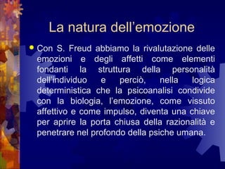 La natura dell’emozione


Con S. Freud abbiamo la rivalutazione delle
emozioni e degli affetti come elementi
fondanti la struttura della personalità
dell’individuo
e
perciò,
nella
logica
deterministica che la psicoanalisi condivide
con la biologia, l’emozione, come vissuto
affettivo e come impulso, diventa una chiave
per aprire la porta chiusa della razionalità e
penetrare nel profondo della psiche umana.

 