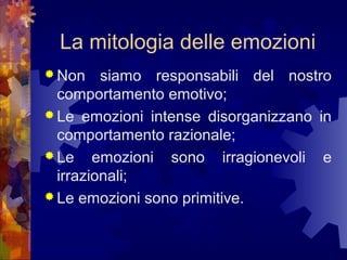 La mitologia delle emozioni
 Non

siamo responsabili del nostro
comportamento emotivo;
 Le emozioni intense disorganizzano in
comportamento razionale;
 Le emozioni sono irragionevoli e
irrazionali;
 Le emozioni sono primitive.

 