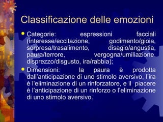 Classificazione delle emozioni
Categorie:
espressioni
facciali
(interesse/eccitazione,
godimento/gioia,
sorpresa/trasalimento,
disagio/angustia,
paura/terrore,
vergogna/umiliazione,
disprezzo/disgusto, ira/rabbia);
 Dimensioni:
la
paura
è
prodotta
dall’anticipazione di uno stimolo aversivo, l’ira
è l’eliminazione di un rinforzatore, e il piacere
è l’anticipazione di un rinforzo o l’eliminazione
di uno stimolo aversivo.


 