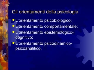 Gli orientamenti della psicologia
 L’orientamento

psicobiologico;
 L’orientamento comportamentale;
 L’orientamento epistemologicocognitivo;
 L’orientamento psicodinamicopsicoanalitico.

 