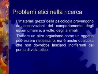 Problemi etici nella ricerca
I “materiali grezzi”della psicologia provengono
da osservazioni del comportamento degli
esseri umani e, a volte, degli animali.
Trattare un altro organismo come un oggetto
può essere necessario, ma è anche qualcosa
che non dovrebbe lasciarci indifferenti dal
punto di vista etico.

 