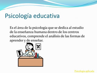 Psicología educativa
 Es el área de la psicología que se dedica al estudio
 de la enseñanza humana dentro de los centros
 educativos, comprende el análisis de las formas de
 aprender y de enseñar.




                                             Psicología aplicada
 