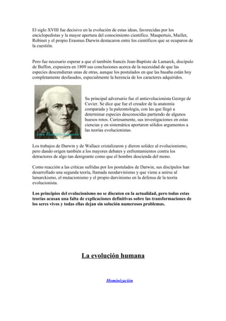 El siglo XVIII fue decisivo en la evolución de estas ideas, favorecidas por los
enciclopedistas y la mayor apertura del conocimiento científico. Maupertuis, Maillet,
Robinet y el propio Erasmus Darwin destacaron entre los científicos que se ocuparon de
la cuestión.


Pero fue necesario esperar a que el también francés Jean-Baptiste de Lamarck, discípulo
de Buffon, expusiera en 1809 sus conclusiones acerca de la necesidad de que las
especies descendieran unas de otras, aunque los postulados en que las basaba están hoy
completamente desfasados, especialmente la herencia de los caracteres adquiridos.



                            Su principal adversario fue el antievolucionista George de
                            Cuvier. Se dice que fue el creador de la anatomía
                            comparada y la paleontología, con las que llegó a
                            determinar especies desconocidas partiendo de algunos
                            huesos rotos. Curiosamente, sus investigaciones en estas
                            ciencias y en sistemática aportaron sólidos argumentos a
                            las teorías evolucionistas.


Los trabajos de Darwin y de Wallace cristalizaron y dieron solidez al evolucionismo,
pero dando origen también a los mayores debates y enfrentamientos contra los
detractores de algo tan denigrante como que el hombre descienda del mono.

Como reacción a las críticas sufridas por los postulados de Darwin, sus discípulos han
desarrollado una segunda teoría, llamada neodarvinismo y que viene a unirse al
lamarckismo, el mutacionismo y el propio darvinismo en la defensa de la teoría
evolucionista.

Los principios del evolucionismo no se discuten en la actualidad, pero todas estas
teorías acusan una falta de explicaciones definitivas sobre las transformaciones de
los seres vivos y todas ellas dejan sin solución numerosos problemas.




                          La evolución humana


                                        Hominización
 
