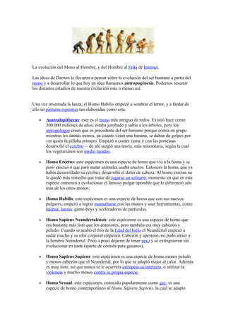 La evolución del Mono al Hombre, y del Hombre al Friki de Internet.

Las ideas de Darwin le llevaron a pensar sobre la evolución del ser humano a partir del
mono y a desarrollar lo que hoy en idea llamamos antropogénesis. Podemos resumir
los distintos estadios de nuestra evolución más o menos así:


Una vez inventada la lanza, el Homo Habilis empezó a sembrar el terror, y a fardar de
ello en pinturas rupestres tan elaboradas como esta.

   •   Australopithecus: este es el mono más antiguo de todos. Existió hace como
       300.000 millones de años, estaba jorobado y subía a los árboles, pero los
       antropólogos creen que es precedente del ser humano porque comía en grupo
       mientras los demás monos, en cuanto veían una banana, se daban de golpes por
       ver quién la pillaba primero. Empezó a comer carne y con las proteínas
       desarrolló el cerebro —de ahí surgió una teoría, más minoritaria, según la cual
       los vegetarianos son medio tarados.

   •   Homo Erectus: este espécimen es una especie de homo que vio a la homa y se
       puso erectus o que para matar animales usaba eructos. Entonces la homa, que ya
       había desarrollado su cerebro, desarrolló el dolor de cabeza. Al homo erectus no
       le quedó más remedio que tratar de jugarse un solitario, momento en que en esta
       especie comenzó a evolucionar el famoso pulgar oponible que lo diferenció aún
       más de los otros monos.

   •   Homo Habilis: este espécimen es una especie de homo que con sus nuevos
       pulgares, empezó a lograr masturbarse con las manos y usar herramientas, como
       hachas, lanzas, game-boys y aceleradores de partículas.

   •   Homo Sapiens Neandertalensis: este espécimen es una especie de homo que
       era bastante más listo que los anteriores, pero también era muy cabezón y
       peludo. Cuando se acabó el frío de la Edad del hielo el Neandertal empezó a
       sudar mucho y su olor corporal empeoró. Cabezón y apestoso, no pudo atraer a
       la hembra Neandertal. Poco a poco dejaron de tener sexo y se extinguieron sin
       evolucionar en nada (aparte de comida para gusanos).

   •   Homo Sapiens Sapiens: este espécimen es una especie de homo menos peludo
       y menos cabezón que el Neandertal, por lo que se adaptó mejor al calor. Además
       es muy listo, así que nunca se le ocurriría estropear su intelecto, o utilizar la
       violencia y mucho menos contra su propia especie.

   •   Homo Sexual: este espécimen, conocido popularmente como gay, es una
       especie de homo contemporáneo al Homo Sapiens Sapiens, la cual se adapto
 