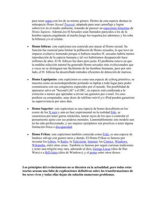 para tener sepso con los de su mismo género. Dentro de esta especie destaca la
       subespecie Homo Sexual Travesti, adaptada para usar camuflaje y lograr
       sobrevivir en el medio ambiente, tratando de parecer un especimen femeníno de
       Homo Sapiens. Ademàs,los H.Sexuales usan llamados parecidos a los de la
       hembra sapiens,engañando al macho,luego los toquetea,los adormece y les roba
       la billetera y/o el celular.

   •   Homo fobicus: este espécimen era conocido por atacar al Homo sexual. Su
       función fue esencial para limitar la población de Homo sexuales, lo que tuvo un
       impacto evolutivo tremendo porque si hubiera muchos H. sexuales habría menos
       reproducción de la especie humana y tal vez hubiéramos desaparecido hace
       millones de años. El H. fobicus fue duro pero justo. El problema estuvo en que
       la maldita selección natural ha generado Homo sexuales más evolucionados que
       a veces no se distinguen tan fácilmente de las hembras humanas, pero por otro
       lado, el H. fobicus ha desarrollado métodos eficientes de detección de maricas.

   •   Homo Laptóputus: este espécimen es como una especie de cyborg primitivo, se
       muestra como un tecnodependiente portando su laptop a todo lugar para poder
       comunicarse con sus congéneres esparcidos por el mundo. Sin posibilidad de
       aparearse salvo en "Second Life" o el IRC, su especie está condenada a la
       extinción a menos que aprendan a enviar sus gametos por e-mail. En caso
       perdiera su computador, unas dosis de teléfono móvil y/o iPod pueden garantizar
       su superviviencia por unos días.

   •   Homo Superior: este espécimen es una especie de homo descubierta en los
       comic de los X men y aún en fase experimental en la realidad friki, se
       caracteriza por tener garras retráctiles, lanzar rayos de los ojos o controlar el
       pensamiento ajeno con sus poderes mentales. Lamentablemente este modelo aun
       no ha sido perfeccionado, y sus mejores ejemplares son proclives a tener alguna
       limitación física o discapacidad.

   •   Homo Frikus: este espécimen también conocido como Friki, es una especie de
       lunático salvaje con gustos raros y demás. El Homo Frikus es famoso por
       inventar los Libros, la Radio, la Televisión, Internet, los Cómics, Windows,
       Wikipedia, entre otras cosas. También es famoso por seguir curiosas tradiciones
       y tener una religión muy rara, adorando al dios, George Lucas (dios de Star
       Wars) o a Bill Gates (dios de Windows), y el porno entre otros dioses.



Los principios del evolucionismo no se discuten en la actualidad, pero todas estas
teorías acusan una falta de explicaciones definitivas sobre las transformaciones de
los seres vivos y todas ellas dejan sin solución numerosos problemas.
 