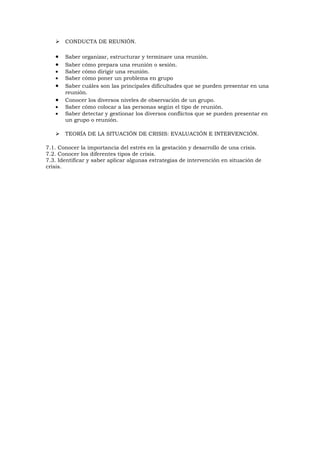    CONDUCTA DE REUNIÓN.

   •   Saber organizar, estructurar y terminare una reunión.
   •   Saber cómo prepara una reunión o sesión.
   •   Saber cómo dirigir una reunión.
   •   Saber cómo poner un problema en grupo
   •   Saber cuáles son las principales dificultades que se pueden presentar en una
       reunión.
   •   Conocer los diversos niveles de observación de un grupo.
   •   Saber cómo colocar a las personas según el tipo de reunión.
   •   Saber detectar y gestionar los diversos conflictos que se pueden presentar en
       un grupo o reunión.

      TEORÍA DE LA SITUACIÓN DE CRISIS: EVALUACIÓN E INTERVENCIÓN.

7.1. Conocer la importancia del estrés en la gestación y desarrollo de una crisis.
7.2. Conocer los diferentes tipos de crisis.
7.3. Identificar y saber aplicar algunas estrategias de intervención en situación de
crisis.
 