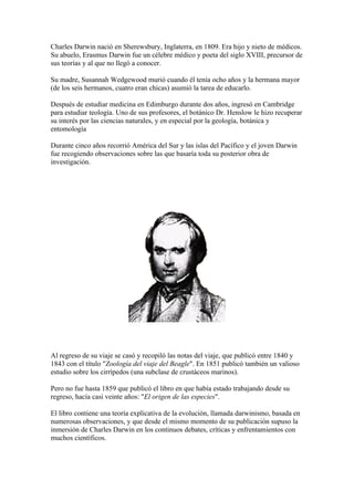 Charles Darwin nació en Sherewsbury, Inglaterra, en 1809. Era hijo y nieto de médicos.
Su abuelo, Erasmus Darwin fue un célebre médico y poeta del siglo XVIII, precursor de
sus teorías y al que no llegó a conocer.

Su madre, Susannah Wedgewood murió cuando él tenía ocho años y la hermana mayor
(de los seis hermanos, cuatro eran chicas) asumió la tarea de educarlo.

Después de estudiar medicina en Edimburgo durante dos años, ingresó en Cambridge
para estudiar teología. Uno de sus profesores, el botánico Dr. Henslow le hizo recuperar
su interés por las ciencias naturales, y en especial por la geología, botánica y
entomología

Durante cinco años recorrió América del Sur y las islas del Pacífico y el joven Darwin
fue recogiendo observaciones sobre las que basaría toda su posterior obra de
investigación.




Al regreso de su viaje se casó y recopiló las notas del viaje, que publicó entre 1840 y
1843 con el título "Zoología del viaje del Beagle". En 1851 publicó también un valioso
estudio sobre los cirrípedos (una subclase de crustáceos marinos).

Pero no fue hasta 1859 que publicó el libro en que había estado trabajando desde su
regreso, hacía casi veinte años: "El origen de las especies".

El libro contiene una teoría explicativa de la evolución, llamada darwinismo, basada en
numerosas observaciones, y que desde el mismo momento de su publicación supuso la
inmersión de Charles Darwin en los continuos debates, críticas y enfrentamientos con
muchos científicos.
 