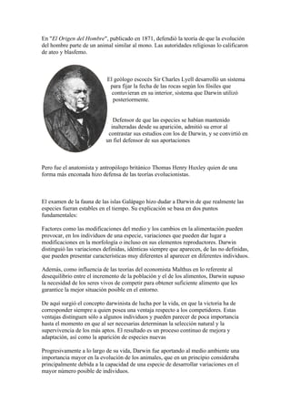 En "El Origen del Hombre", publicado en 1871, defendió la teoría de que la evolución
del hombre parte de un animal similar al mono. Las autoridades religiosas lo calificaron
de ateo y blasfemo.



                            El geólogo escocés Sir Charles Lyell desarrolló un sistema
                             para fijar la fecha de las rocas según los fósiles que
                              contuvieran en su interior, sistema que Darwin utilizó
                              posteriormente.


                              Defensor de que las especies se habían mantenido
                             inalteradas desde su aparición, admitió su error al
                            contrastar sus estudios con los de Darwin, y se convirtió en
                           un fiel defensor de sus aportaciones



Pero fue el anatomista y antropólogo británico Thomas Henry Huxley quien de una
forma más enconada hizo defensa de las teorías evolucionistas.



El examen de la fauna de las islas Galápago hizo dudar a Darwin de que realmente las
especies fueran estables en el tiempo. Su explicación se basa en dos puntos
fundamentales:

Factores como las modificaciones del medio y los cambios en la alimentación pueden
provocar, en los individuos de una especie, variaciones que pueden dar lugar a
modificaciones en la morfología o incluso en sus elementos reproductores. Darwin
distinguió las variaciones definidas, idénticas siempre que aparecen, de las no definidas,
que pueden presentar características muy diferentes al aparecer en diferentes individuos.

Además, como influencia de las teorías del economista Malthus en lo referente al
desequilibrio entre el incremento de la población y el de los alimentos, Darwin supuso
la necesidad de los seres vivos de competir para obtener suficiente alimento que les
garantice la mejor situación posible en el entorno.

De aquí surgió el concepto darwinista de lucha por la vida, en que la victoria ha de
corresponder siempre a quien posea una ventaja respecto a los competidores. Estas
ventajas distinguen sólo a algunos individuos y pueden parecer de poca importancia
hasta el momento en que al ser necesarias determinan la selección natural y la
supervivencia de los más aptos. El resultado es un proceso continuo de mejora y
adaptación, así como la aparición de especies nuevas

Progresivamente a lo largo de su vida, Darwin fue aportando al medio ambiente una
importancia mayor en la evolución de los animales, que en un principio consideraba
principalmente debida a la capacidad de una especie de desarrollar variaciones en el
mayor número posible de individuos.
 