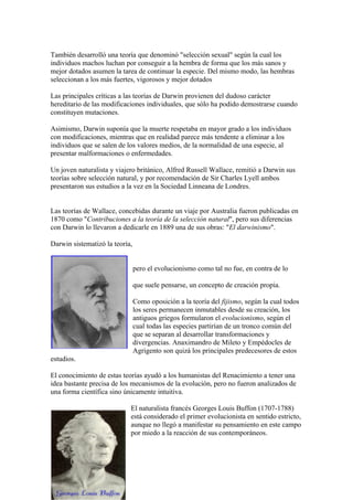 También desarrolló una teoría que denominó "selección sexual" según la cual los
individuos machos luchan por conseguir a la hembra de forma que los más sanos y
mejor dotados asumen la tarea de continuar la especie. Del mismo modo, las hembras
seleccionan a los más fuertes, vigorosos y mejor dotados

Las principales críticas a las teorías de Darwin provienen del dudoso carácter
hereditario de las modificaciones individuales, que sólo ha podido demostrarse cuando
constituyen mutaciones.

Asimismo, Darwin suponía que la muerte respetaba en mayor grado a los individuos
con modificaciones, mientras que en realidad parece más tendente a eliminar a los
individuos que se salen de los valores medios, de la normalidad de una especie, al
presentar malformaciones o enfermedades.

Un joven naturalista y viajero británico, Alfred Russell Wallace, remitió a Darwin sus
teorías sobre selección natural, y por recomendación de Sir Charles Lyell ambos
presentaron sus estudios a la vez en la Sociedad Linneana de Londres.


Las teorías de Wallace, concebidas durante un viaje por Australia fueron publicadas en
1870 como "Contribuciones a la teoría de la selección natural", pero sus diferencias
con Darwin lo llevaron a dedicarle en 1889 una de sus obras: "El darwinismo".

Darwin sistematizó la teoría,


                                pero el evolucionismo como tal no fue, en contra de lo

                                que suele pensarse, un concepto de creación propia.

                                Como oposición a la teoría del fijismo, según la cual todos
                                los seres permanecen inmutables desde su creación, los
                                antiguos griegos formularon el evolucionismo, según el
                                cual todas las especies partirían de un tronco común del
                                que se separan al desarrollar transformaciones y
                                divergencias. Anaximandro de Mileto y Empédocles de
                                Agrigento son quizá los principales predecesores de estos
estudios.

El conocimiento de estas teorías ayudó a los humanistas del Renacimiento a tener una
idea bastante precisa de los mecanismos de la evolución, pero no fueron analizados de
una forma científica sino únicamente intuitiva.

                            El naturalista francés Georges Louis Buffon (1707-1788)
                            está considerado el primer evolucionista en sentido estricto,
                            aunque no llegó a manifestar su pensamiento en este campo
                            por miedo a la reacción de sus contemporáneos.
 