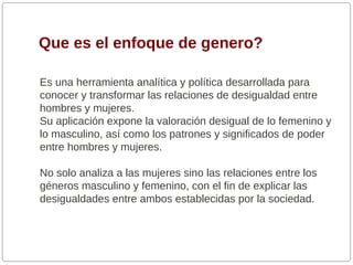 Que es el enfoque de genero?
Es una herramienta analítica y política desarrollada para
conocer y transformar las relaciones de desigualdad entre
hombres y mujeres.
Su aplicación expone la valoración desigual de lo femenino y
lo masculino, así como los patrones y significados de poder
entre hombres y mujeres.
No solo analiza a las mujeres sino las relaciones entre los
géneros masculino y femenino, con el fin de explicar las
desigualdades entre ambos establecidas por la sociedad.

 