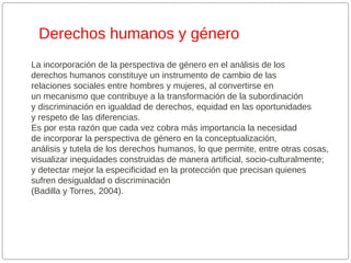 Derechos humanos y género
La incorporación de la perspectiva de género en el análisis de los
derechos humanos constituye un instrumento de cambio de las
relaciones sociales entre hombres y mujeres, al convertirse en
un mecanismo que contribuye a la transformación de la subordinación
y discriminación en igualdad de derechos, equidad en las oportunidades
y respeto de las diferencias.
Es por esta razón que cada vez cobra más importancia la necesidad
de incorporar la perspectiva de género en la conceptualización,
análisis y tutela de los derechos humanos, lo que permite, entre otras cosas,
visualizar inequidades construidas de manera artificial, socio-culturalmente;
y detectar mejor la especificidad en la protección que precisan quienes
sufren desigualdad o discriminación
(Badilla y Torres, 2004).

 