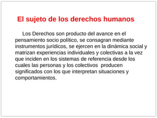 El sujeto de los derechos humanos
Los Derechos son producto del avance en el
pensamiento socio político, se consagran mediante
instrumentos jurídicos, se ejercen en la dinámica social y
matrizan experiencias individuales y colectivas a la vez
que inciden en los sistemas de referencia desde los
cuales las personas y los colectivos producen
significados con los que interpretan situaciones y
comportamientos.

 