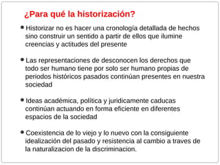 ¿Para qué la historización?
Historizar no es hacer una cronología detallada de hechos

sino construir un sentido a partir de ellos que ilumine
creencias y actitudes del presente
Las representaciones de desconocen los derechos que

todo ser humano tiene por solo ser humano propias de
periodos históricos pasados continúan presentes en nuestra
sociedad
Ideas académica, política y juridicamente caducas

continúan actuando en forma eficiente en diferentes
espacios de la sociedad
Coexistencia de lo viejo y lo nuevo con la consiguiente

idealización del pasado y resistencia al cambio a traves de
la naturalizacion de la discriminacion.

 