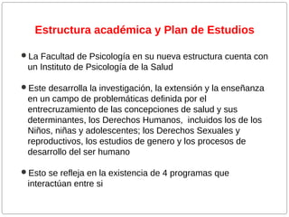Estructura académica y Plan de Estudios
La Facultad de Psicología en su nueva estructura cuenta con

un Instituto de Psicología de la Salud
Este desarrolla la investigación, la extensión y la enseñanza

en un campo de problemáticas definida por el
entrecruzamiento de las concepciones de salud y sus
determinantes, los Derechos Humanos, incluidos los de los
Niños, niñas y adolescentes; los Derechos Sexuales y
reproductivos, los estudios de genero y los procesos de
desarrollo del ser humano
Esto se refleja en la existencia de 4 programas que

interactúan entre si

 