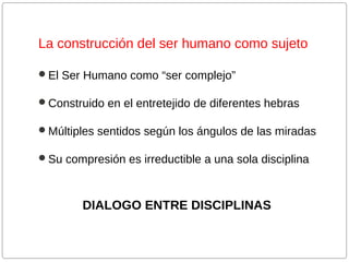 La construcción del ser humano como sujeto
El Ser Humano como “ser complejo”
Construido en el entretejido de diferentes hebras
Múltiples sentidos según los ángulos de las miradas
Su compresión es irreductible a una sola disciplina

DIALOGO ENTRE DISCIPLINAS

 
