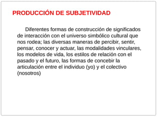 PRODUCCIÓN DE SUBJETIVIDAD
Diferentes formas de construcción de significados
de interacción con el universo simbólico cultural que
nos rodea; las diversas maneras de percibir, sentir,
pensar, conocer y actuar, las modalidades vinculares,
los modelos de vida, los estilos de relación con el
pasado y el futuro, las formas de concebir la
articulación entre el individuo (yo) y el colectivo
(nosotros)

 