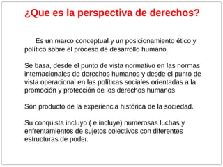 ¿Que es la perspectiva de derechos?
Es un marco conceptual y un posicionamiento ético y
político sobre el proceso de desarrollo humano.
Se basa, desde el punto de vista normativo en las normas
internacionales de derechos humanos y desde el punto de
vista operacional en las políticas sociales orientadas a la
promoción y protección de los derechos humanos
Son producto de la experiencia histórica de la sociedad.
Su conquista incluyo ( e incluye) numerosas luchas y
enfrentamientos de sujetos colectivos con diferentes
estructuras de poder.

 