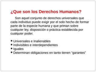 ¿Que son los Derechos Humanos?
Son aquel conjunto de derechos universales que
cada individuo puede exigir por el solo hecho de formar
parte de la especie humana y que priman sobre
cualquier ley, disposición o práctica establecida por
cualquier poder.
Universales e Inalienables
Indivisibles e interdependientes
Iguales
Determinan obligaciones en tanto tienen “garantes”

 