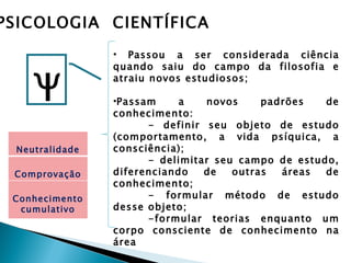 PSICOLOGIA CIENTÍFICA
                 • Passou a ser considerada ciência



     Ψ
                 quando saiu do campo da filosofia e
                 atraiu novos estudiosos;

                 •Passam     a   novos     padrões   de
                 conhecimento:
                       - definir seu objeto de estudo
                 (comportamento, a vida psíquica, a
  Neutralidade   consciência);
                       - delimitar seu campo de estudo,
 Comprovação     diferenciando   de   outras  áreas  de
                 conhecimento;
 Conhecimento          - formular método de estudo
  cumulativo     desse objeto;
                       -formular teorias enquanto um
                 corpo consciente de conhecimento na
                 área
 