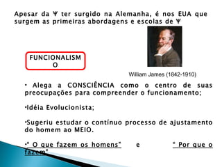 Apesar da Ψ ter surgido na Alemanha, é nos EUA que
surgem as primeiras abordagens e escolas de Ψ




   FUNCIONALISM
        O
                              William James (1842-1910)
  • Alega a CONSCIÊNCIA como o centro de suas
  preocupações para compreender o funcionamento;

  •Idéia Evolucionista;

  •Sugeriu estudar o contínuo processo de ajustamento
  do homem ao MEIO.

  •“ O que fazem os homens”     e             “ Por que o
  fazem”
 