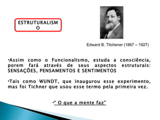 ESTRUTURALISM
         O


                             Edward B. Titchener (1867 – 1927)


•Assim como o Funcionalismo, estuda a consciência,
porem fará através de seus aspectos estruturais:
SENSAÇÕES, PENSAMENTOS E SENTIMENTOS

•Tais como WUNDT, que inaugurou esse experimento,
mas foi Tichner que usou esse termo pela primeira vez.


                •“ O que a mente faz”
 