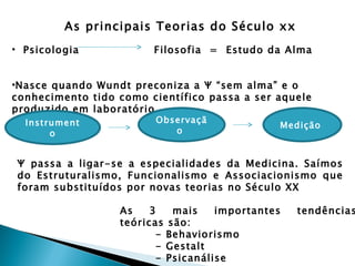 As principais Teorias do Século xx
• Psicologia            Filosofia = Estudo da Alma


•Nasce quando Wundt preconiza a Ψ “sem alma” e o
conhecimento tido como científico passa a ser aquele
produzido em laboratório
  Instrument             Observaçã
                                              Medição
       o                    o


Ψ passa a ligar-se a especialidades da Medicina. Saímos
do Estruturalismo, Funcionalismo e Associacionismo que
foram substituídos por novas teorias no Século XX

                  As    3   mais    importantes   tendências
                  teóricas são:
                         - Behaviorismo
                         - Gestalt
                         - Psicanálise
 