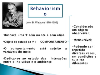 Behaviorism
                        o
                John B. Watson (1878-1959)
                                                 -Considerado
                                                 um objeto
                                                 observável;
•Buscava uma Ψ sem mente e sem alma
                                                 -Mensurável;
•Objeto de estudo da Ψ :   COMPORTAMENTO
                                                 -Podendo ser
•O   comportamento         está    sujeito   a
                                                 repetido
variáveis do meio
                                                 diversas vezes,
                                                 em condições e
•Dedica-se ao estudo das     interações
                                                 sujeitos
entre o indivíduo e o ambiente
                                                 diferentes
 