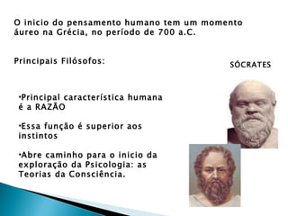 O inicio do pensamento humano tem um momento
áureo na Grécia, no período de 700 a.C.


Principais Filósofos:                    SÓCRATES



 •Principal característica humana
 é a RAZÃO

 •Essa função é superior aos
 instintos

 •Abre caminho para o inicio da
 exploração da Psicologia: as
 Teorias da Consciência.
 