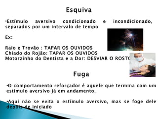 Esquiva
•Estímulo  aversivo   condicionado    e   incondicionado,
separados por um intervalo de tempo

Ex:

Raio e Trovão : TAPAR OS OUVIDOS
Chiado do Rojão: TAPAR OS OUVIDOS
Motorzinho do Dentista e a Dor: DESVIAR O ROSTO


                         Fuga
•O comportamento reforçador é aquele que termina com um
estímulo aversivo já em andamento.

•Aqui não se evita o estímulo aversivo, mas se foge dele
depois de iniciado
 