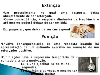 Extinção
 •Um   procedimento    no    qual  uma   resposta   deixa
 abruptamente de ser reforçada
 •Como conseqüência, a resposta diminuirá de freqüência e
 até mesmo poderá deixar de ser emitida

 Ex: paquera , que deixa de ser correspondida

                        Punição
•Envolve consequenciação de uma resposta quando há
apresentação de um estímulo aversivo ou remoção de um
reforçador positivo.

•Punir ações leva a supressão temporária da resposta, sem
contudo alterar a motivação.
            Ex: aluno ajoelhar-se no milho,
             reguadas,
            copiar inúmeras vezes o mesmo texto,
                   trânsito-multas
 