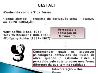 GESTALT
•Conhecida como a Ψ da Forma

•Termo alemão: + próximo do português seria     - FORMA
ou CONFIGURAÇÃO

                                  Percepção e
•Kurt Koffka (1886-1941)          Sensação de
•Max Wertheimer (1880-1943)        Movimento
•Wolfgang Kohler (1887-1967)




                 Compreender     quais   os    processos
                 psicológicos envolvidos na ilusão de
                 ótica, quando o estimulo físico é
                 percebido pelo sujeito como uma forma
                 diferente da que tem na realidade
                               Interpretação = Boa
 