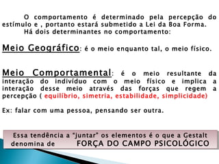 O comportamento é determinado pela percepção do
estímulo e , portanto estará submetido a Lei da Boa Forma.
      Há dois determinantes no comportamento:

Meio Geográfico :      é o meio enquanto tal, o meio físico.



Meio    Comportamental :            é o meio resultante da
interação do indivíduo com o meio físico e implica a
interação desse meio através das forças que regem a
percepção ( equilíbrio, simetria, estabilidade, simplicidade)

Ex: falar com uma pessoa, pensando ser outra.



  Essa tendência a “juntar” os elementos é o que a Gestalt
  denomina de        FORÇA DO CAMPO PSICOLÓGICO
 