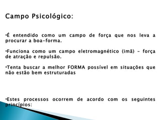 Campo Psicológico:

•É entendido como um campo de força que nos leva a
procurar a boa-forma.

•Funciona como um campo eletromagnético (imã) – força
de atração e repulsão.

•Tenta buscar a melhor FORMA possível em situações que
não estão bem estruturadas




•Estes processos ocorrem de acordo com os seguintes
princípios:
 