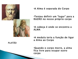 •A Alma é separada do Corpo


         •Tentou definir um “lugar” para a
         RAZÃO no nosso próprio corpo


         •A cabeça é onde se encontra a
         ALMA


         •A medula teria a função de ligar
         a Alma ao Corpo
PLATÃO

         •Quando o corpo morre, a alma
         fica livre para ocupar outro
         corpo
 