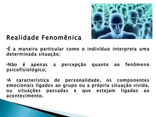 Realidade Fenomênica
•É a maneira particular como o indivíduo interpreta uma
determinada situação;

•Não é apenas       a   percepção   quanto   ao   fenômeno
psicofisiológico;

•A característica de personalidade, os componentes
emocionais ligados ao grupo ou a própria situação vivida,
ou situações passadas e que estejam ligadas ao
acontecimento.
 