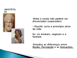 ARISTÓTEL
ES


            •Alma e corpo não podem ser
            dissociados (separados)

            • Psyché , seria o princípio ativo
            da vida

            Ex: os animais, vegetais e o
            homem.


            •Estudou as diferenças entre
            Razão, Percepção e as Sensações.
 