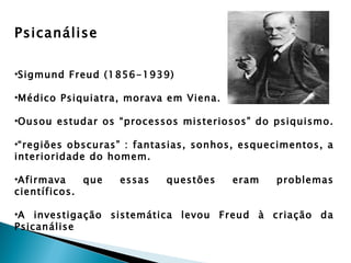Psicanálise

•Sigmund Freud (1856-1939)

•Médico Psiquiatra, morava em Viena.

•Ousou estudar os “processos misteriosos” do psiquismo.

•“regiões obscuras” : fantasias, sonhos, esquecimentos, a
interioridade do homem.

•Afirmava    que   essas   questões    eram   problemas
científicos.

•A investigação sistemática levou Freud à criação da
Psicanálise
 