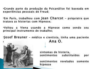•Grande parte da produção da Psicanálise foi baseada em
experiências pessoais de Freud;

•Em Paris, trabalhou com Jean Charcot – psiquiatra que
tratava as histerias com Hipnose;

•Voltou a Viena usando a Hipnose      como   sendo   seu
principal instrumento de trabalho;

•Josef Breuner – médico e cientista, tinha uma paciente
chamada                      Ana O.

                       sintomas de histeria,
                       sentimentos   substituídos    por
sintomas
                       sentimentos   revelados   somente
durante a              hipnose
 