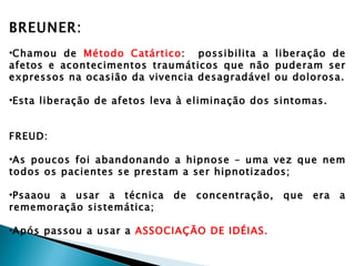 BREUNER:
•Chamou de Método Catártico: possibilita a liberação de
afetos e acontecimentos traumáticos que não puderam ser
expressos na ocasião da vivencia desagradável ou dolorosa.

•Esta liberação de afetos leva à eliminação dos sintomas.


FREUD:

•As poucos foi abandonando a hipnose – uma vez que nem
todos os pacientes se prestam a ser hipnotizados;

•Psaaou a usar a técnica     de   concentração,   que   era   a
rememoração sistemática;

•Após passou a usar a ASSOCIAÇÃO DE IDÉIAS.
 