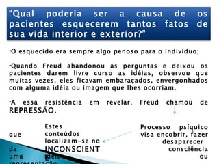 “Qual poderia ser a causa de                                os
pacientes esquecerem tantos fatos                           de
sua vida interior e exterior?”
•O esquecido era sempre algo penoso para o indivíduo;

•Quando Freud abandonou as perguntas e deixou os
pacientes darem livre curso as idéias, observou que
muitas vezes, eles ficavam embaraçados, envergonhados
com alguma idéia ou imagem que lhes ocorriam.

•A    essa   resistência   em   revelar,   Freud   chamou   de
REPRESSÃO.

             Estes                         Processo   psíquico
que          conteúdos                     visa encobrir, fazer
             localizam-se no                     desaparecer
da           INCONSCIENT                           consciência
uma          idéia
             E                                               ou
 