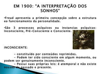 EM 1900: “A INTERPRETAÇÃO DOS
                 SONHOS”
•Freud apresenta a primeira concepção sobre a estrutura
eo funcionamento da personalidade.

•São 3 processos psíquicos ou instancias         psíquicas:
Inconsciente, Pré-Consciente e Consciente.




INCONSCIENTE:

      - constituído por conteúdos reprimidos.
      - Podem ter sido consciente em algum momento, ou
podem ser genuinamente inconsciente.
      - Possui suas próprias leis: é atemporal e não existe
nossao de passado e presente.
 